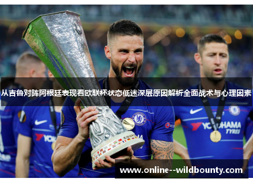 从吉鲁对阵阿根廷表现看欧联杯状态低迷深层原因解析全面战术与心理因素