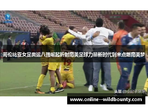 哥伦比亚女足奥运八强崛起折射南美足球力量新时代到来点燃南美梦