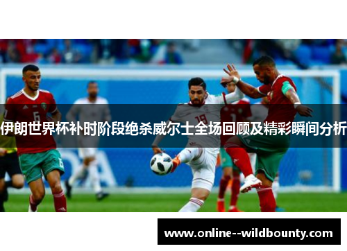 伊朗世界杯补时阶段绝杀威尔士全场回顾及精彩瞬间分析