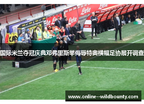 国际米兰夺冠庆典邓弗里斯举侮辱特奥横幅足协展开调查