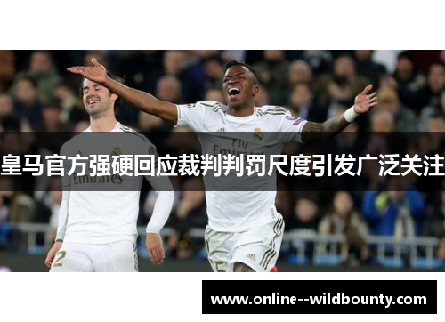 皇马官方强硬回应裁判判罚尺度引发广泛关注