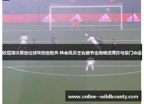 欧冠淘汰赛定位球攻防定胜负 转会风云左右细节走向暗流博弈与豪门命运