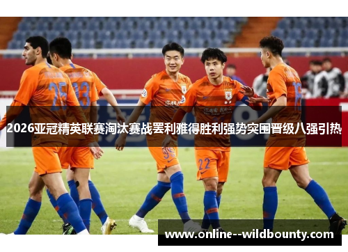 2026亚冠精英联赛淘汰赛战罢利雅得胜利强势突围晋级八强引热