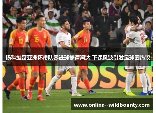 扬科维奇亚洲杯带队零进球惨遭淘汰 下课风波引发足球圈热议